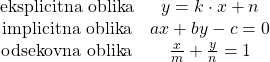 Rendered by QuickLaTeX.com $$ \begin{array}{cc} \textrm{eksplicitna oblika} & y=k\cdot x + n\\ \textrm{implicitna oblika} & ax+by - c = 0\\ \textrm{odsekovna oblika} & \frac{x}{m}+ \frac{y}{n}=1\\ \end{array} $$